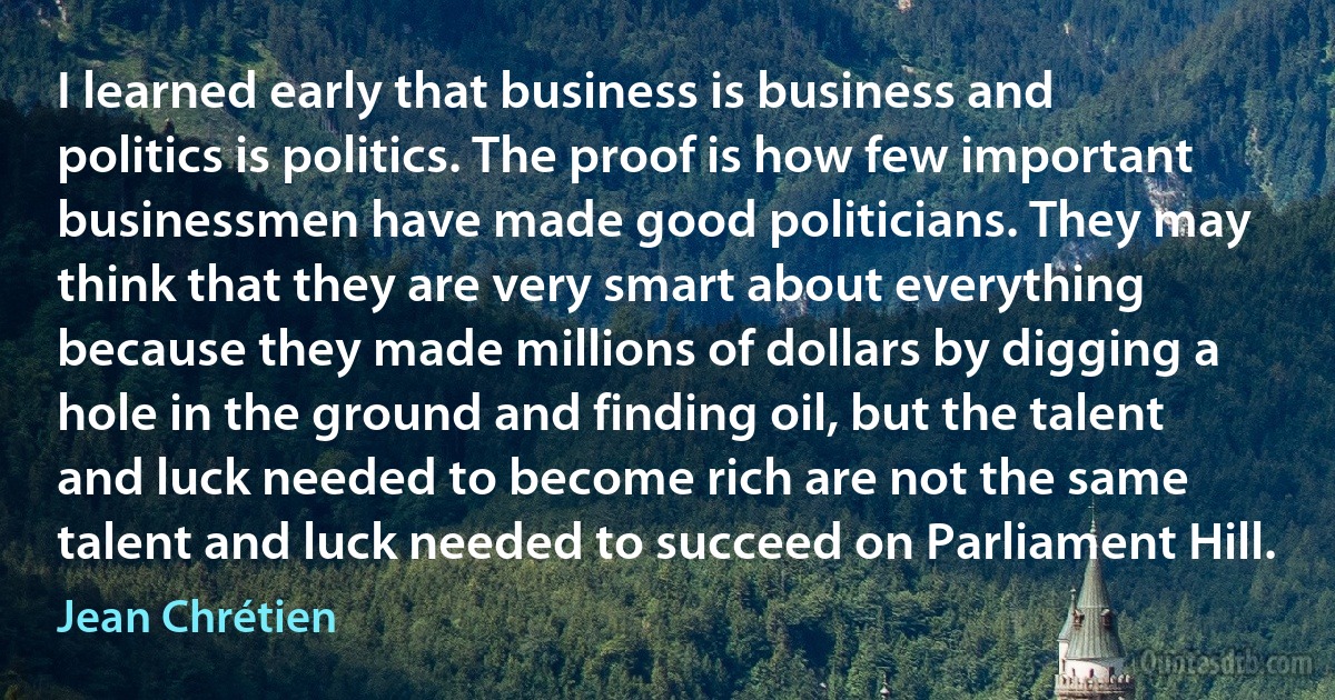 I learned early that business is business and politics is politics. The proof is how few important businessmen have made good politicians. They may think that they are very smart about everything because they made millions of dollars by digging a hole in the ground and finding oil, but the talent and luck needed to become rich are not the same talent and luck needed to succeed on Parliament Hill. (Jean Chrétien)