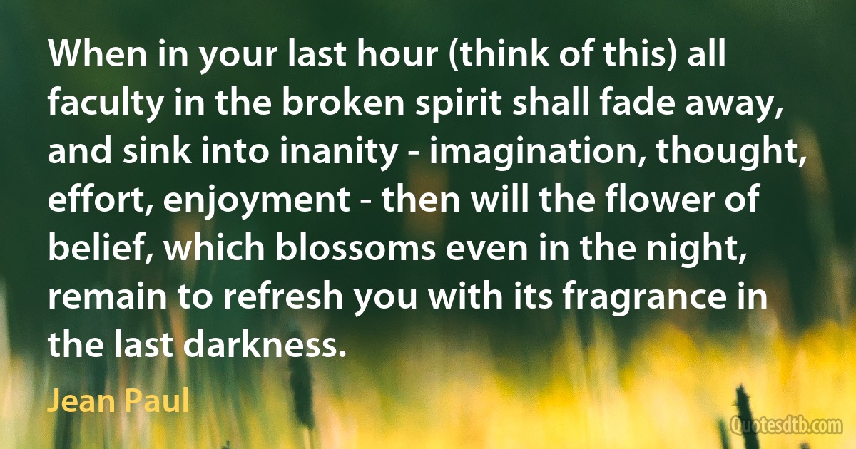 When in your last hour (think of this) all faculty in the broken spirit shall fade away, and sink into inanity - imagination, thought, effort, enjoyment - then will the flower of belief, which blossoms even in the night, remain to refresh you with its fragrance in the last darkness. (Jean Paul)