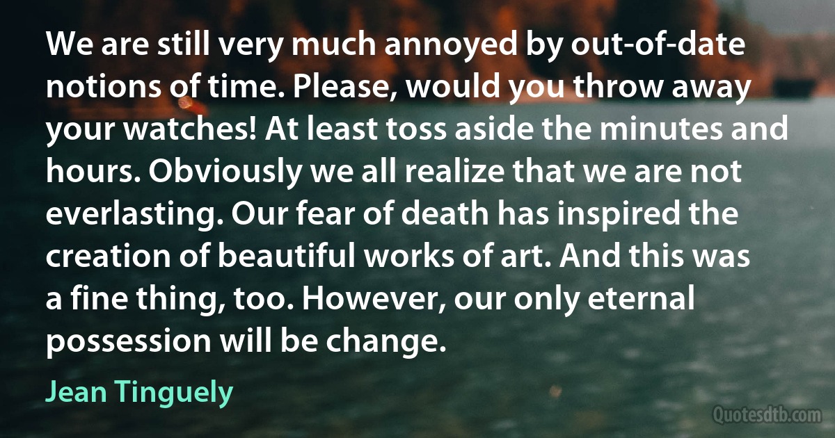 We are still very much annoyed by out-of-date notions of time. Please, would you throw away your watches! At least toss aside the minutes and hours. Obviously we all realize that we are not everlasting. Our fear of death has inspired the creation of beautiful works of art. And this was a fine thing, too. However, our only eternal possession will be change. (Jean Tinguely)