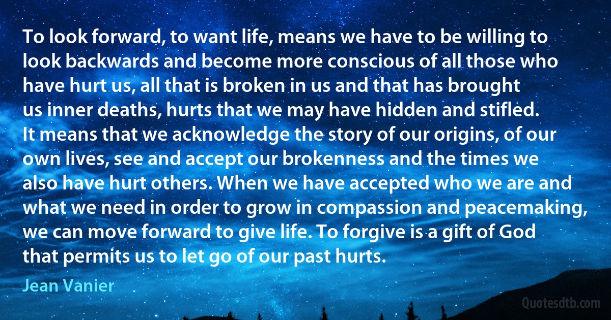 To look forward, to want life, means we have to be willing to look backwards and become more conscious of all those who have hurt us, all that is broken in us and that has brought us inner deaths, hurts that we may have hidden and stifled. It means that we acknowledge the story of our origins, of our own lives, see and accept our brokenness and the times we also have hurt others. When we have accepted who we are and what we need in order to grow in compassion and peacemaking, we can move forward to give life. To forgive is a gift of God that permits us to let go of our past hurts. (Jean Vanier)