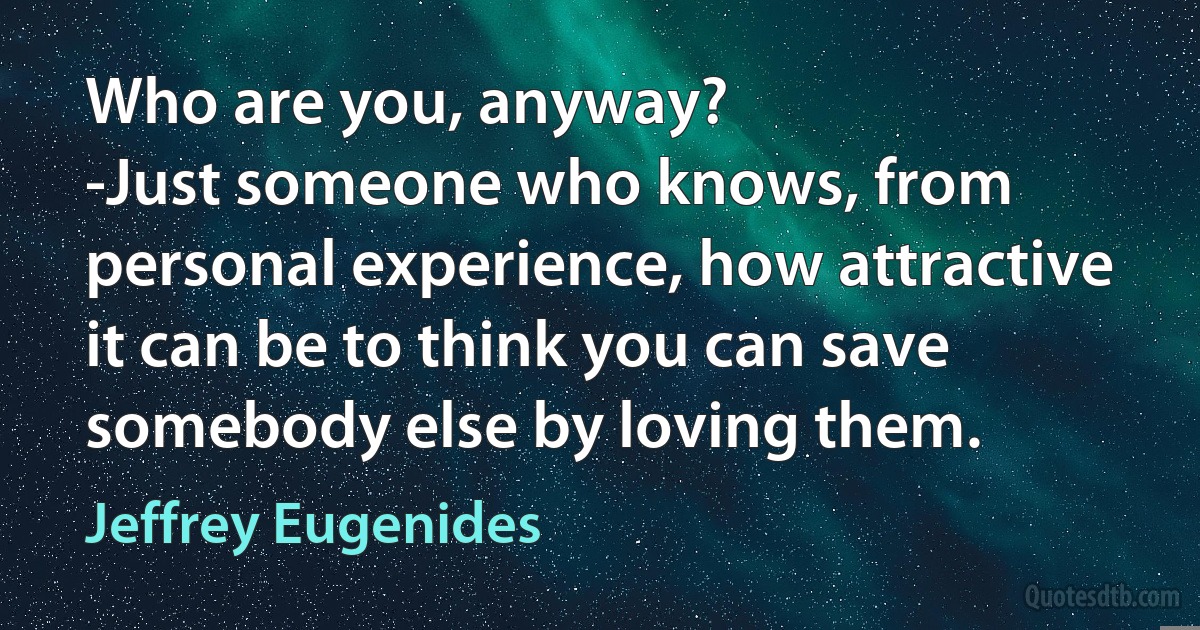 Who are you, anyway?
-Just someone who knows, from personal experience, how attractive it can be to think you can save somebody else by loving them. (Jeffrey Eugenides)