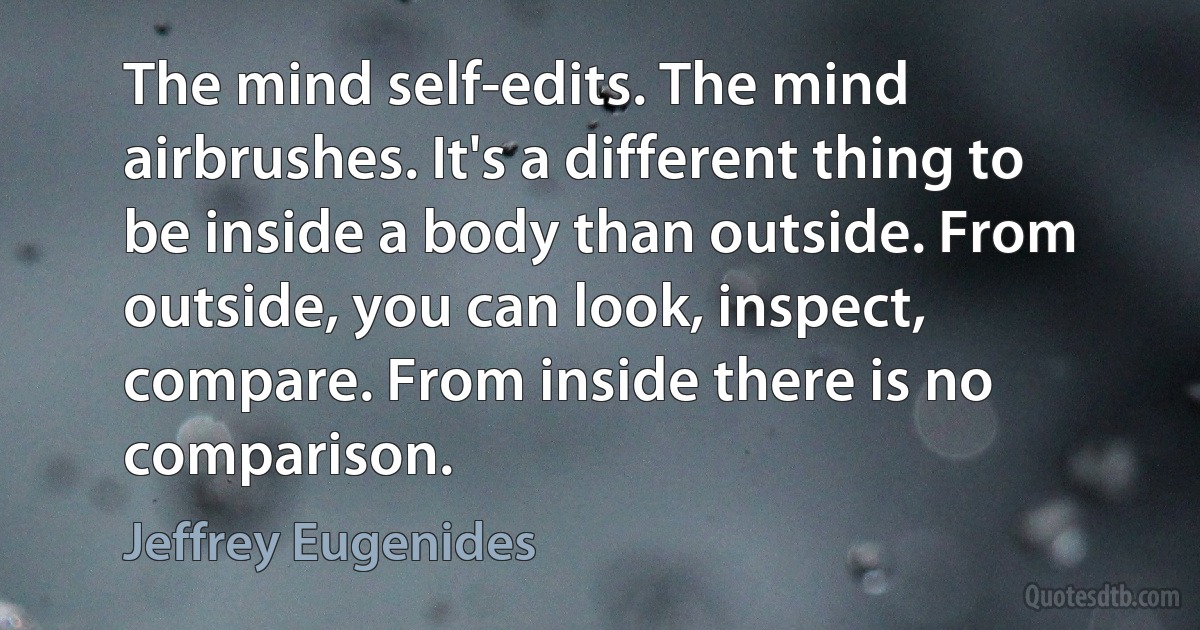 The mind self-edits. The mind airbrushes. It's a different thing to be inside a body than outside. From outside, you can look, inspect, compare. From inside there is no comparison. (Jeffrey Eugenides)