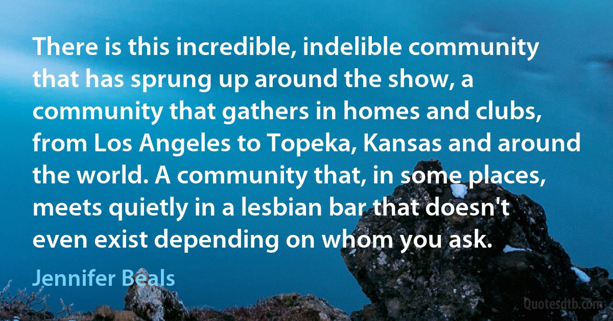 There is this incredible, indelible community that has sprung up around the show, a community that gathers in homes and clubs, from Los Angeles to Topeka, Kansas and around the world. A community that, in some places, meets quietly in a lesbian bar that doesn't even exist depending on whom you ask. (Jennifer Beals)