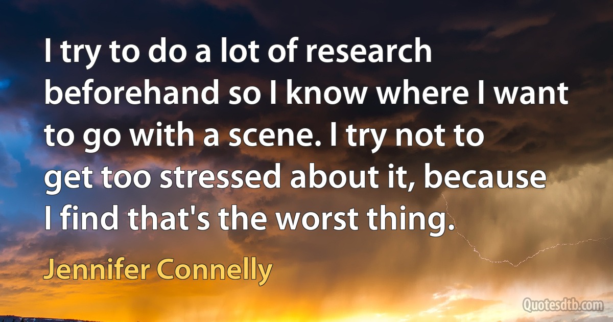 I try to do a lot of research beforehand so I know where I want to go with a scene. I try not to get too stressed about it, because I find that's the worst thing. (Jennifer Connelly)