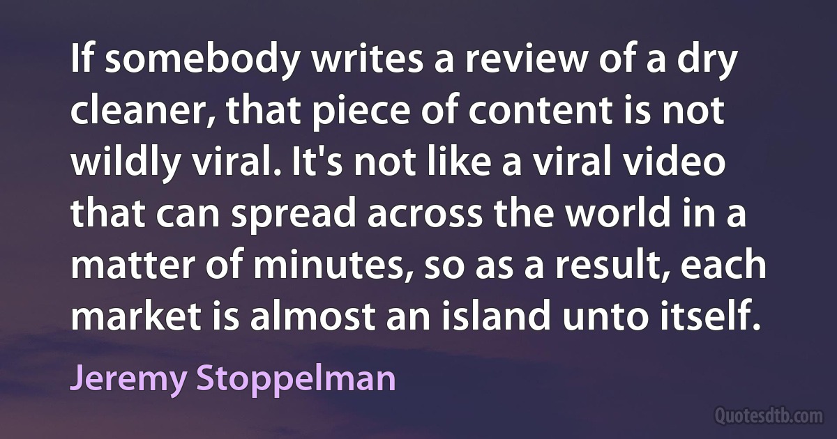 If somebody writes a review of a dry cleaner, that piece of content is not wildly viral. It's not like a viral video that can spread across the world in a matter of minutes, so as a result, each market is almost an island unto itself. (Jeremy Stoppelman)