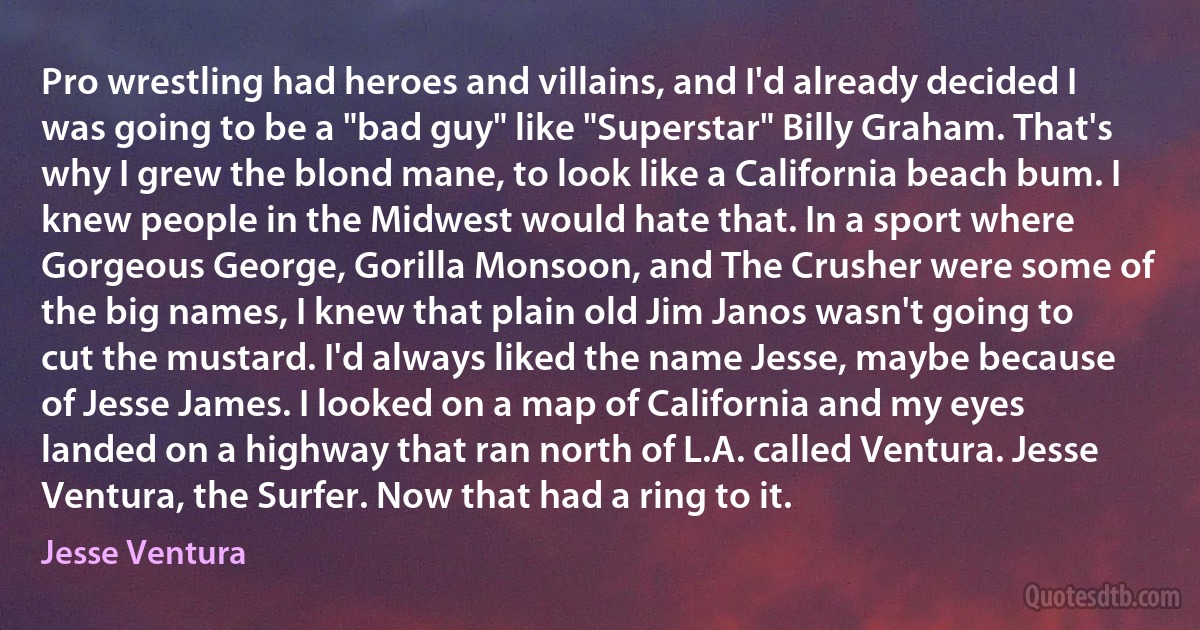 Pro wrestling had heroes and villains, and I'd already decided I was going to be a "bad guy" like "Superstar" Billy Graham. That's why I grew the blond mane, to look like a California beach bum. I knew people in the Midwest would hate that. In a sport where Gorgeous George, Gorilla Monsoon, and The Crusher were some of the big names, I knew that plain old Jim Janos wasn't going to cut the mustard. I'd always liked the name Jesse, maybe because of Jesse James. I looked on a map of California and my eyes landed on a highway that ran north of L.A. called Ventura. Jesse Ventura, the Surfer. Now that had a ring to it. (Jesse Ventura)