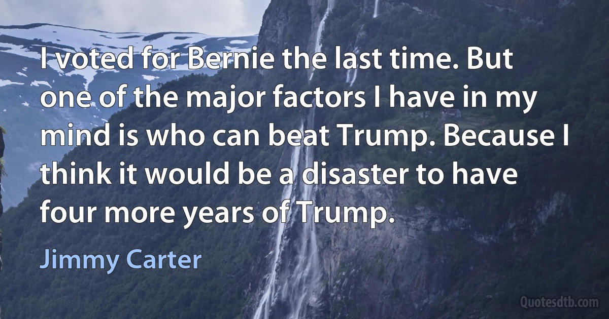 I voted for Bernie the last time. But one of the major factors I have in my mind is who can beat Trump. Because I think it would be a disaster to have four more years of Trump. (Jimmy Carter)