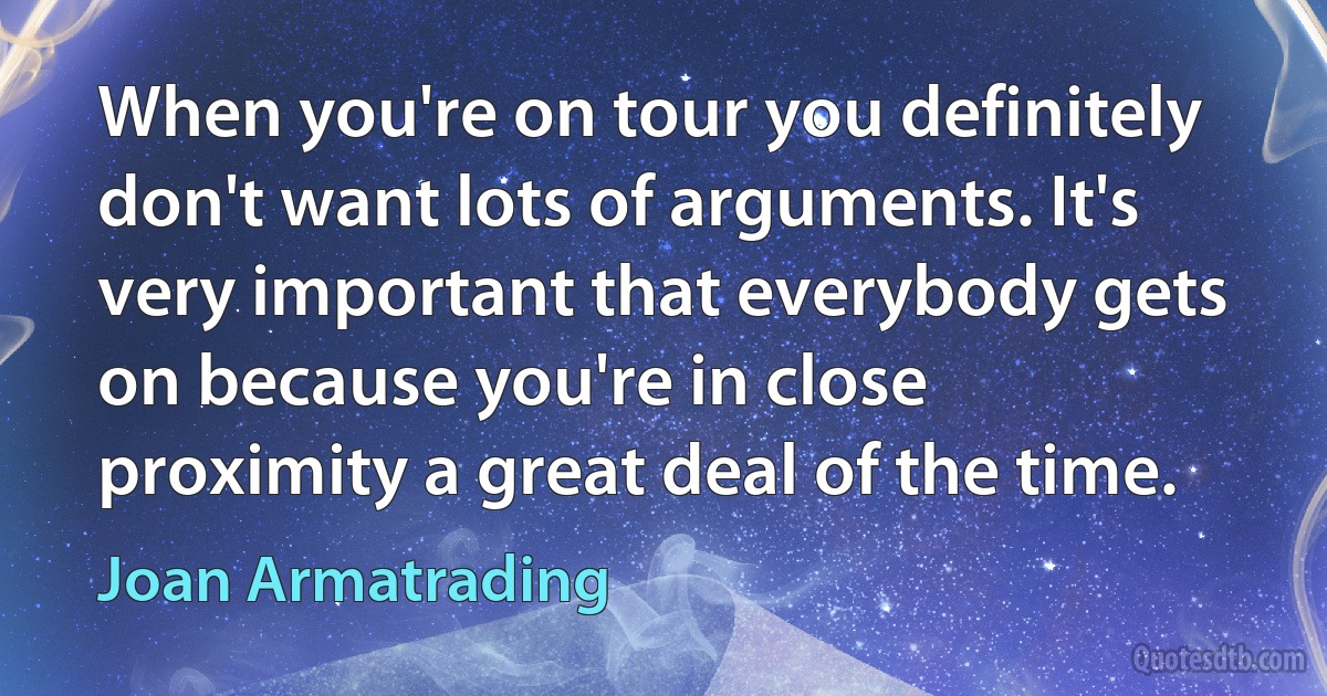 When you're on tour you definitely don't want lots of arguments. It's very important that everybody gets on because you're in close proximity a great deal of the time. (Joan Armatrading)