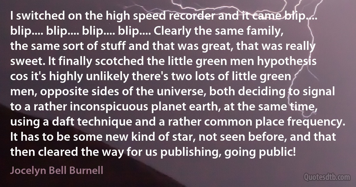 I switched on the high speed recorder and it came blip.... blip.... blip.... blip.... blip.... Clearly the same family, the same sort of stuff and that was great, that was really sweet. It finally scotched the little green men hypothesis cos it's highly unlikely there's two lots of little green men, opposite sides of the universe, both deciding to signal to a rather inconspicuous planet earth, at the same time, using a daft technique and a rather common place frequency. It has to be some new kind of star, not seen before, and that then cleared the way for us publishing, going public! (Jocelyn Bell Burnell)