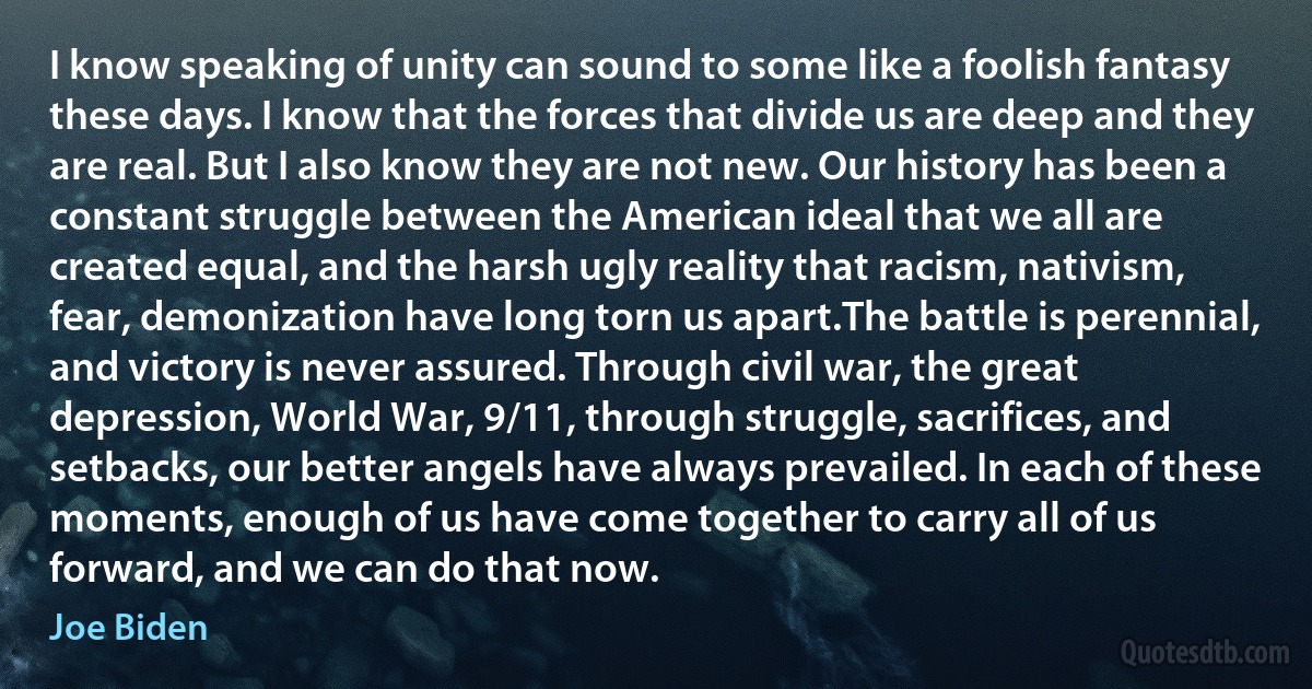 I know speaking of unity can sound to some like a foolish fantasy these days. I know that the forces that divide us are deep and they are real. But I also know they are not new. Our history has been a constant struggle between the American ideal that we all are created equal, and the harsh ugly reality that racism, nativism, fear, demonization have long torn us apart.The battle is perennial, and victory is never assured. Through civil war, the great depression, World War, 9/11, through struggle, sacrifices, and setbacks, our better angels have always prevailed. In each of these moments, enough of us have come together to carry all of us forward, and we can do that now. (Joe Biden)