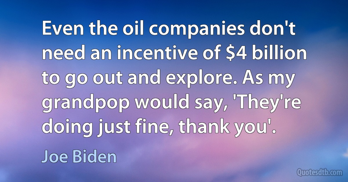 Even the oil companies don't need an incentive of $4 billion to go out and explore. As my grandpop would say, 'They're doing just fine, thank you'. (Joe Biden)