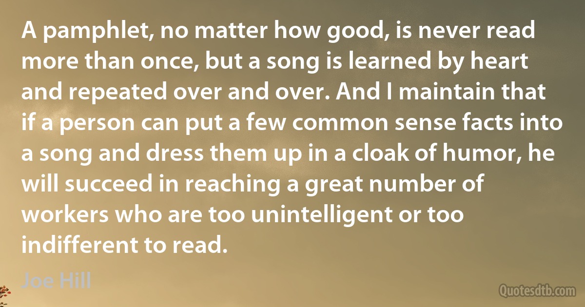 A pamphlet, no matter how good, is never read more than once, but a song is learned by heart and repeated over and over. And I maintain that if a person can put a few common sense facts into a song and dress them up in a cloak of humor, he will succeed in reaching a great number of workers who are too unintelligent or too indifferent to read. (Joe Hill)