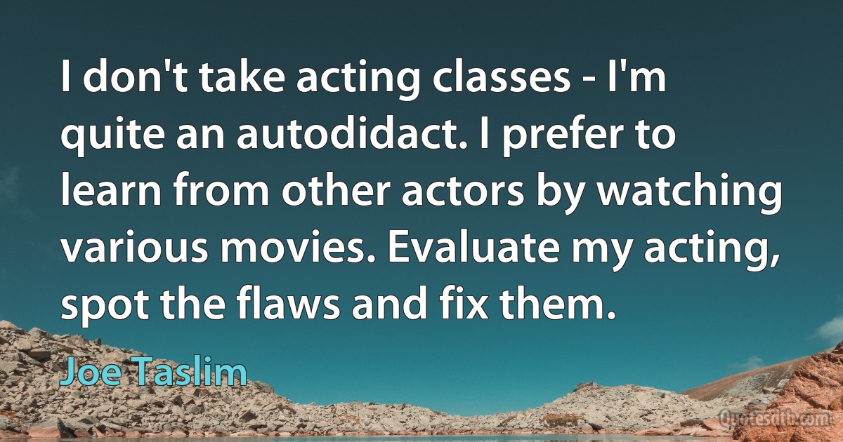 I don't take acting classes - I'm quite an autodidact. I prefer to learn from other actors by watching various movies. Evaluate my acting, spot the flaws and fix them. (Joe Taslim)