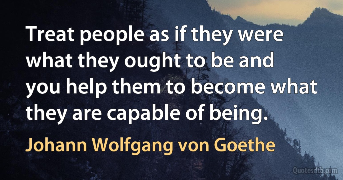 Treat people as if they were what they ought to be and you help them to become what they are capable of being. (Johann Wolfgang von Goethe)