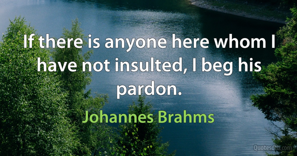 If there is anyone here whom I have not insulted, I beg his pardon. (Johannes Brahms)