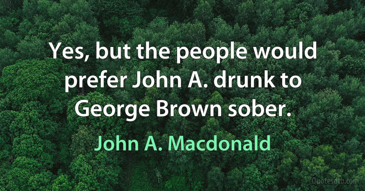 Yes, but the people would prefer John A. drunk to George Brown sober. (John A. Macdonald)