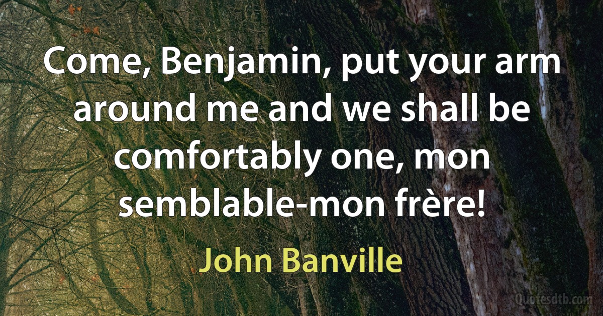 Come, Benjamin, put your arm around me and we shall be comfortably one, mon semblable-mon frère! (John Banville)