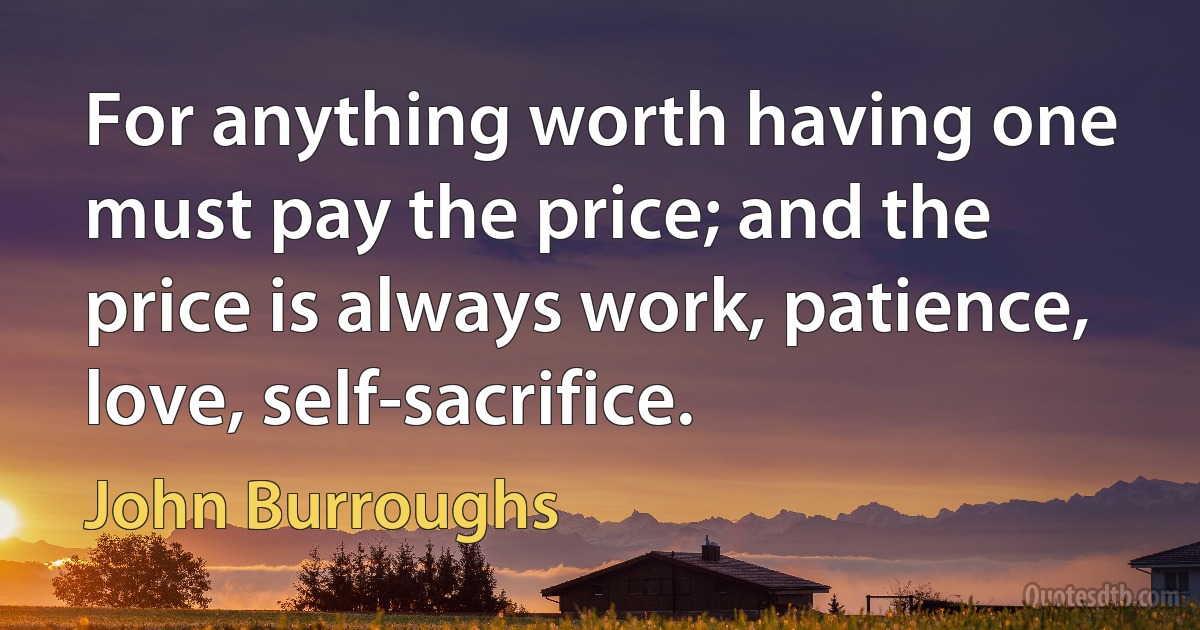 For anything worth having one must pay the price; and the price is always work, patience, love, self-sacrifice. (John Burroughs)