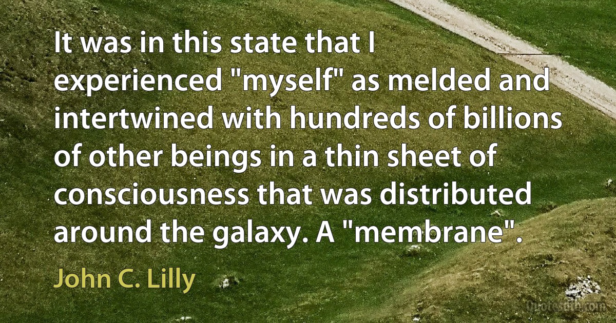 It was in this state that I experienced "myself" as melded and intertwined with hundreds of billions of other beings in a thin sheet of consciousness that was distributed around the galaxy. A "membrane". (John C. Lilly)