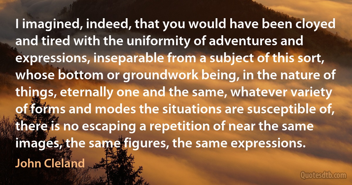 I imagined, indeed, that you would have been cloyed and tired with the uniformity of adventures and expressions, inseparable from a subject of this sort, whose bottom or groundwork being, in the nature of things, eternally one and the same, whatever variety of forms and modes the situations are susceptible of, there is no escaping a repetition of near the same images, the same figures, the same expressions. (John Cleland)