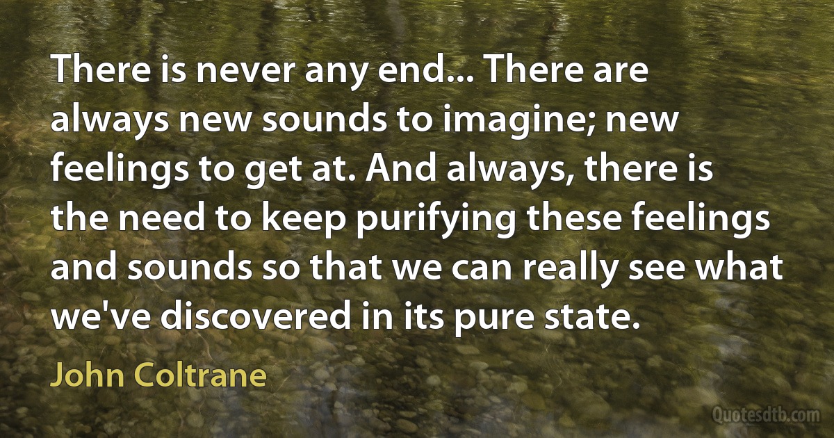 There is never any end... There are always new sounds to imagine; new feelings to get at. And always, there is the need to keep purifying these feelings and sounds so that we can really see what we've discovered in its pure state. (John Coltrane)