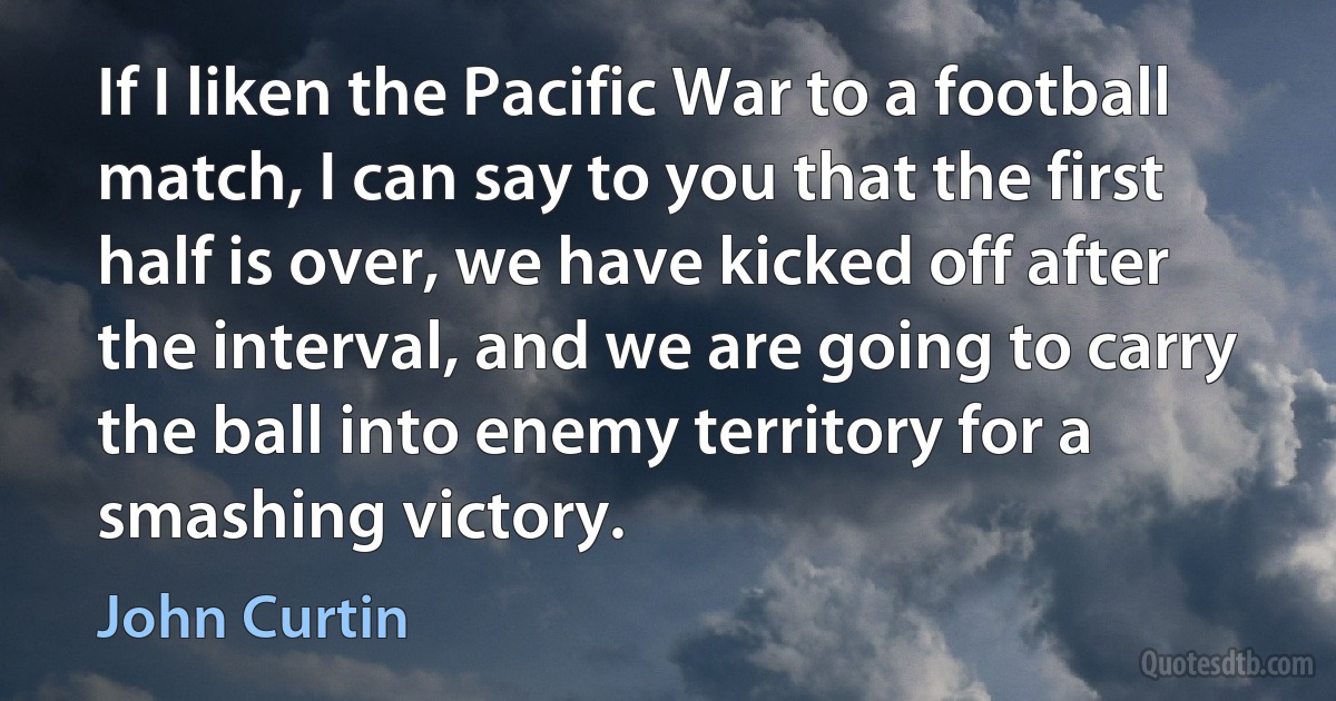 If I liken the Pacific War to a football match, I can say to you that the first half is over, we have kicked off after the interval, and we are going to carry the ball into enemy territory for a smashing victory. (John Curtin)