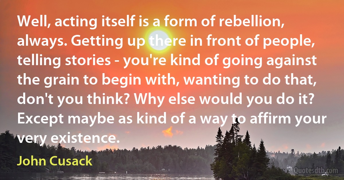 Well, acting itself is a form of rebellion, always. Getting up there in front of people, telling stories - you're kind of going against the grain to begin with, wanting to do that, don't you think? Why else would you do it? Except maybe as kind of a way to affirm your very existence. (John Cusack)