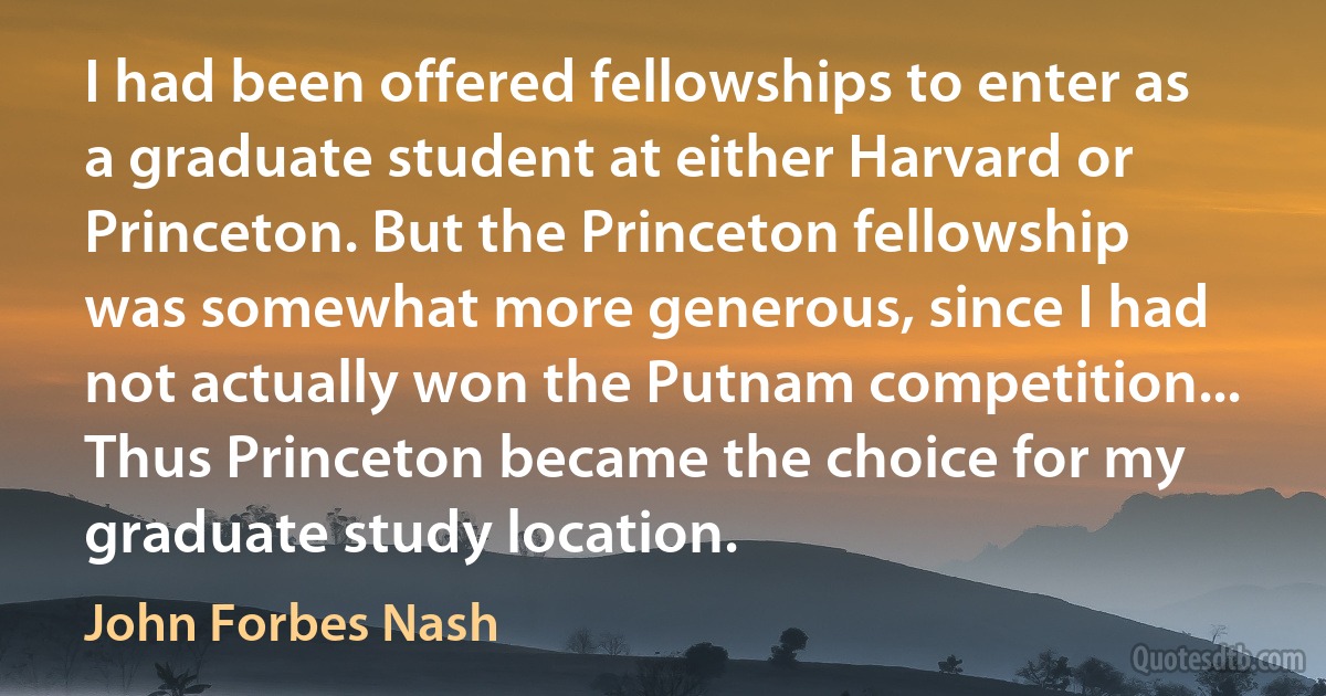 I had been offered fellowships to enter as a graduate student at either Harvard or Princeton. But the Princeton fellowship was somewhat more generous, since I had not actually won the Putnam competition... Thus Princeton became the choice for my graduate study location. (John Forbes Nash)