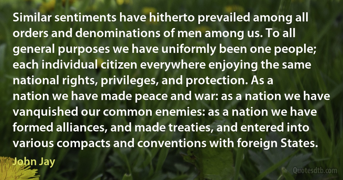 Similar sentiments have hitherto prevailed among all orders and denominations of men among us. To all general purposes we have uniformly been one people; each individual citizen everywhere enjoying the same national rights, privileges, and protection. As a nation we have made peace and war: as a nation we have vanquished our common enemies: as a nation we have formed alliances, and made treaties, and entered into various compacts and conventions with foreign States. (John Jay)