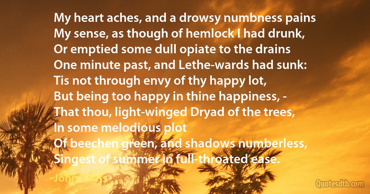 My heart aches, and a drowsy numbness pains
My sense, as though of hemlock I had drunk,
Or emptied some dull opiate to the drains
One minute past, and Lethe-wards had sunk:
Tis not through envy of thy happy lot,
But being too happy in thine happiness, -
That thou, light-winged Dryad of the trees,
In some melodious plot
Of beechen green, and shadows numberless,
Singest of summer in full-throated ease. (John Keats)