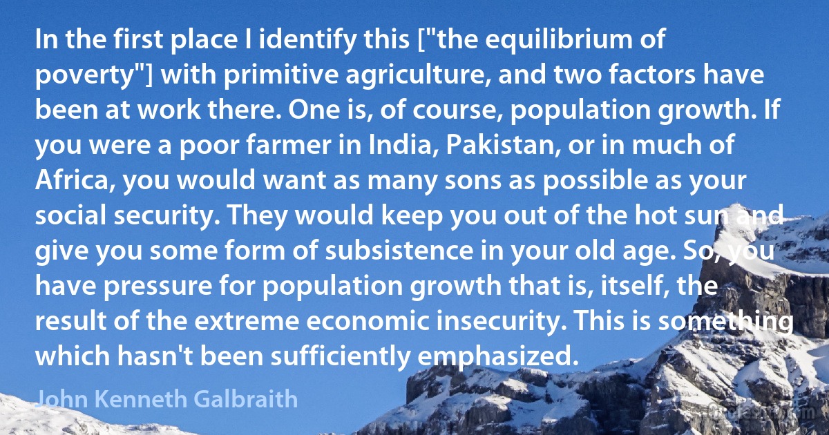 In the first place I identify this ["the equilibrium of poverty"] with primitive agriculture, and two factors have been at work there. One is, of course, population growth. If you were a poor farmer in India, Pakistan, or in much of Africa, you would want as many sons as possible as your social security. They would keep you out of the hot sun and give you some form of subsistence in your old age. So, you have pressure for population growth that is, itself, the result of the extreme economic insecurity. This is something which hasn't been sufficiently emphasized. (John Kenneth Galbraith)