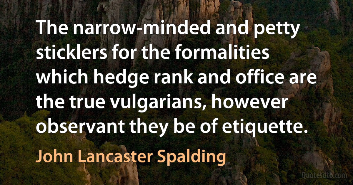 The narrow-minded and petty sticklers for the formalities which hedge rank and office are the true vulgarians, however observant they be of etiquette. (John Lancaster Spalding)