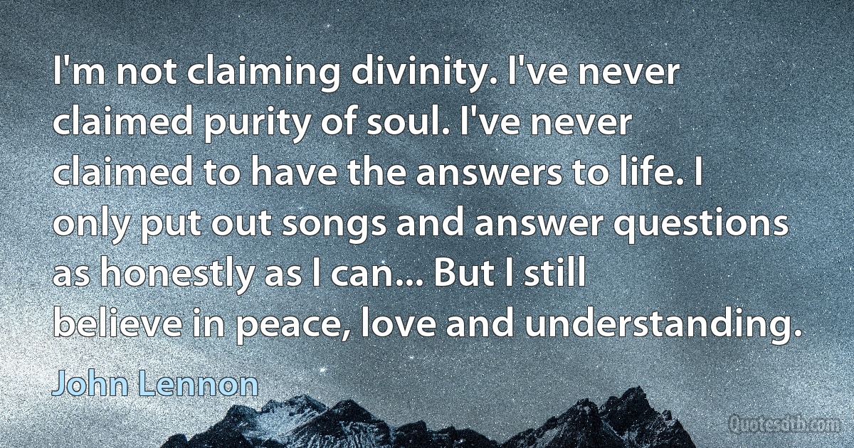 I'm not claiming divinity. I've never claimed purity of soul. I've never claimed to have the answers to life. I only put out songs and answer questions as honestly as I can... But I still believe in peace, love and understanding. (John Lennon)