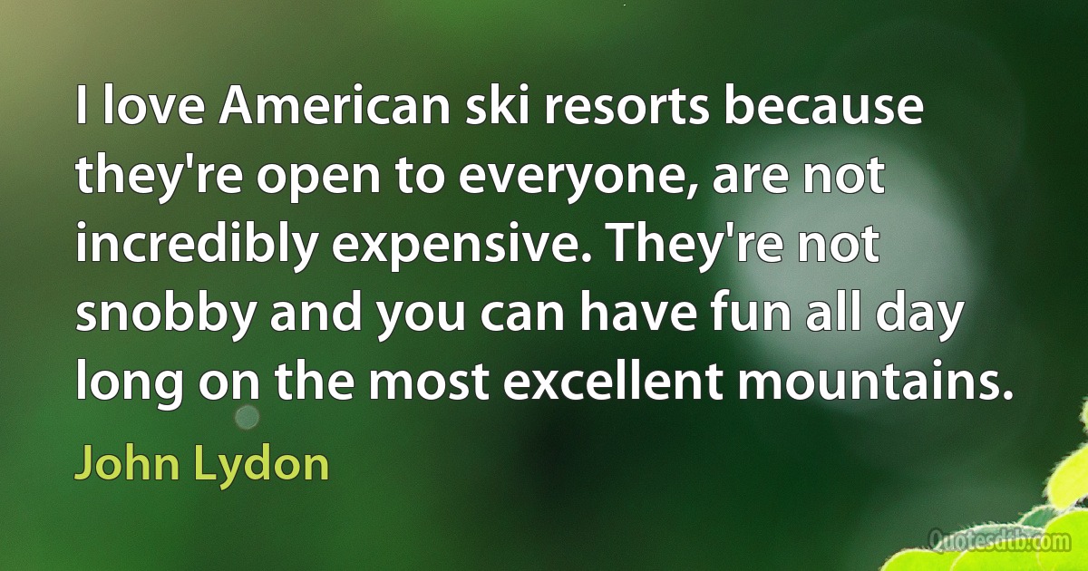 I love American ski resorts because they're open to everyone, are not incredibly expensive. They're not snobby and you can have fun all day long on the most excellent mountains. (John Lydon)