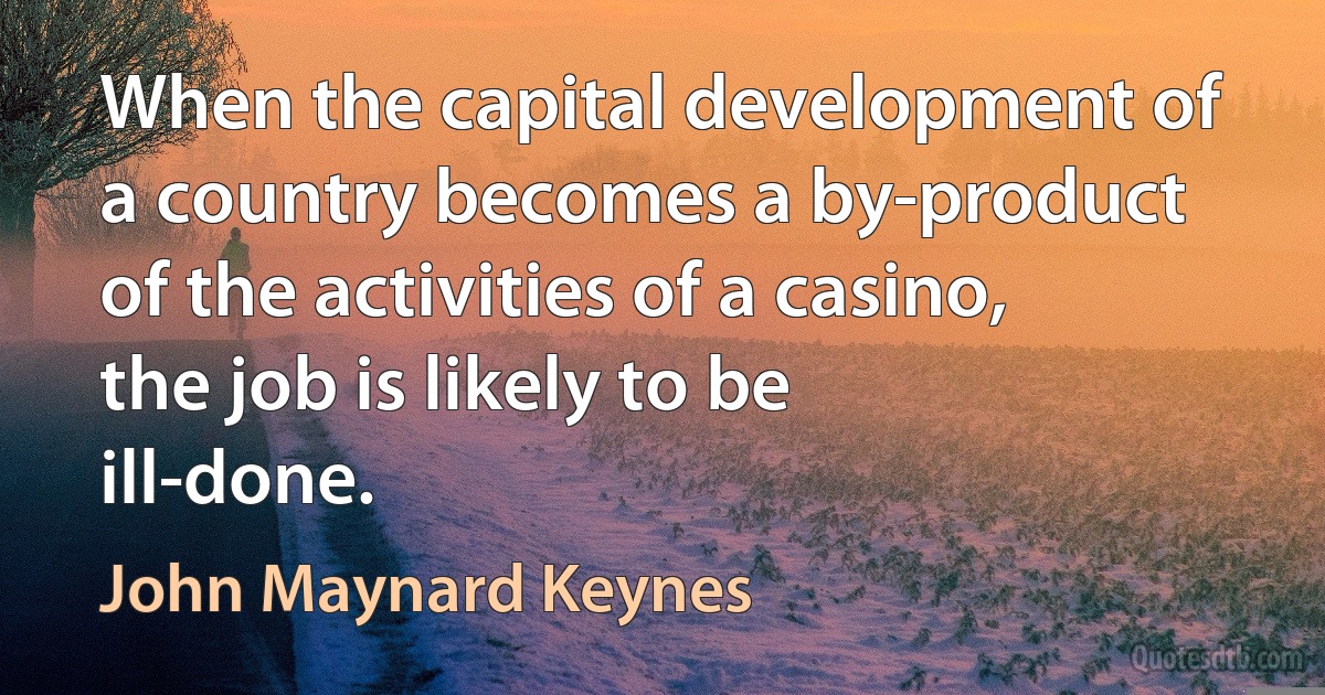 When the capital development of a country becomes a by-product of the activities of a casino, the job is likely to be ill-done. (John Maynard Keynes)