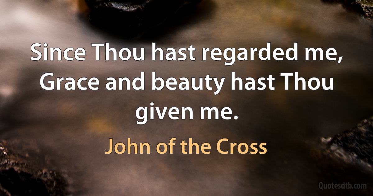 Since Thou hast regarded me,
Grace and beauty hast Thou given me. (John of the Cross)