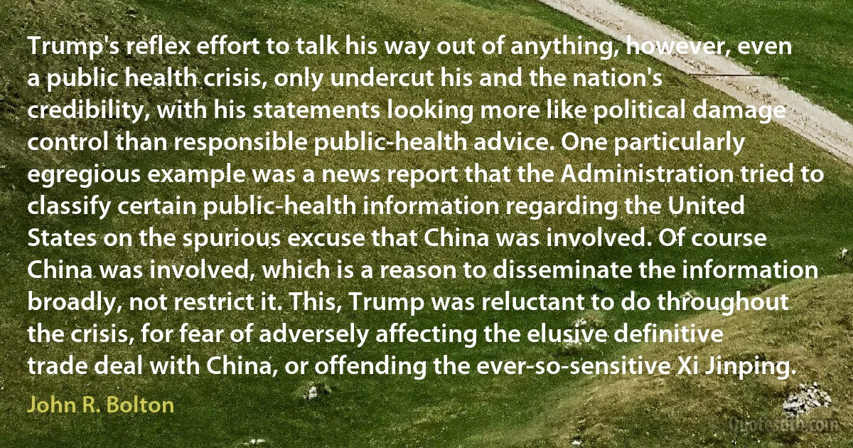 Trump's reflex effort to talk his way out of anything, however, even a public health crisis, only undercut his and the nation's credibility, with his statements looking more like political damage control than responsible public-health advice. One particularly egregious example was a news report that the Administration tried to classify certain public-health information regarding the United States on the spurious excuse that China was involved. Of course China was involved, which is a reason to disseminate the information broadly, not restrict it. This, Trump was reluctant to do throughout the crisis, for fear of adversely affecting the elusive definitive trade deal with China, or offending the ever-so-sensitive Xi Jinping. (John R. Bolton)