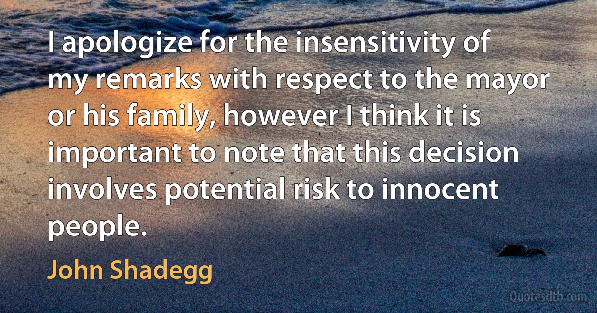 I apologize for the insensitivity of my remarks with respect to the mayor or his family, however I think it is important to note that this decision involves potential risk to innocent people. (John Shadegg)