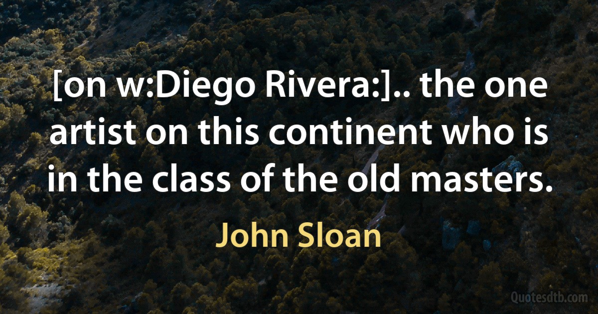 [on w:Diego Rivera:].. the one artist on this continent who is in the class of the old masters. (John Sloan)