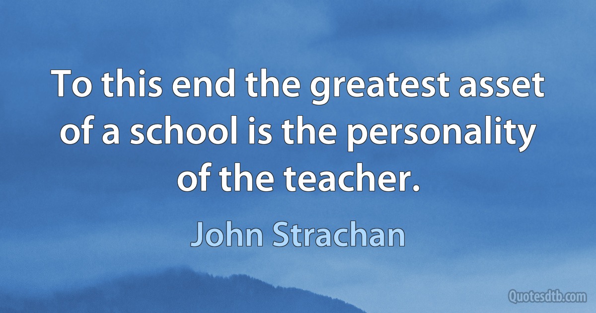 To this end the greatest asset of a school is the personality of the teacher. (John Strachan)