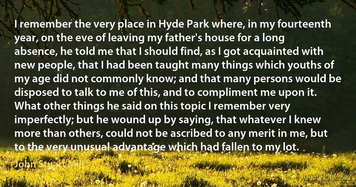 I remember the very place in Hyde Park where, in my fourteenth year, on the eve of leaving my father's house for a long absence, he told me that I should find, as I got acquainted with new people, that I had been taught many things which youths of my age did not commonly know; and that many persons would be disposed to talk to me of this, and to compliment me upon it. What other things he said on this topic I remember very imperfectly; but he wound up by saying, that whatever I knew more than others, could not be ascribed to any merit in me, but to the very unusual advantage which had fallen to my lot. (John Stuart Mill)