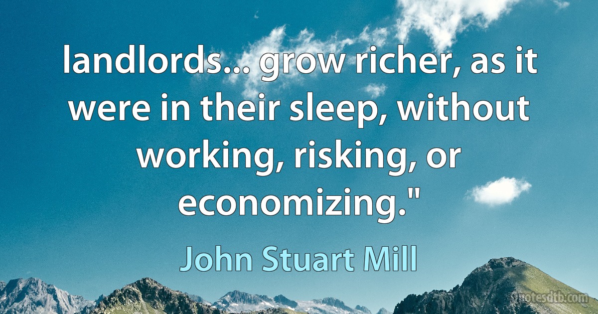 landlords... grow richer, as it were in their sleep, without working, risking, or economizing." (John Stuart Mill)