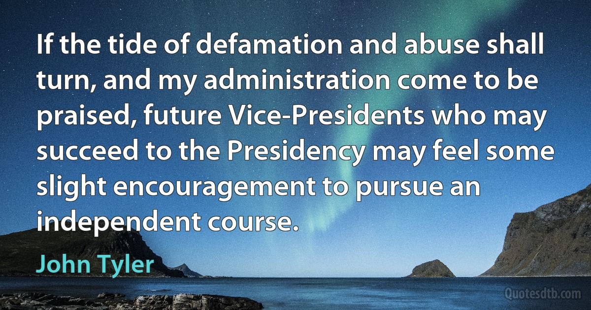 If the tide of defamation and abuse shall turn, and my administration come to be praised, future Vice-Presidents who may succeed to the Presidency may feel some slight encouragement to pursue an independent course. (John Tyler)