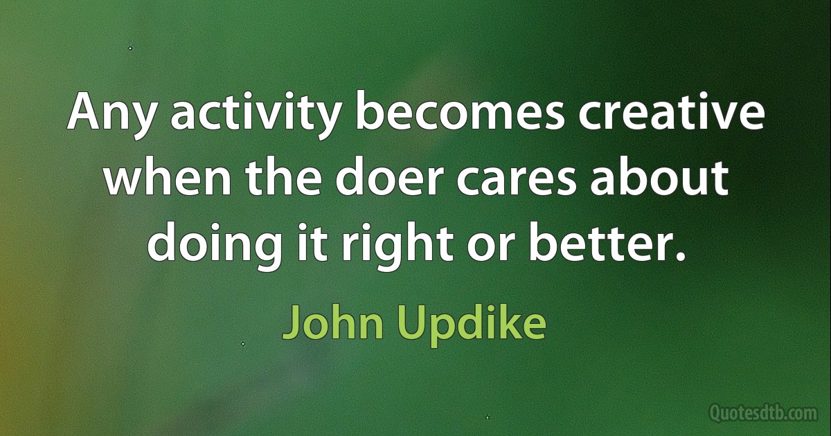 Any activity becomes creative when the doer cares about doing it right or better. (John Updike)