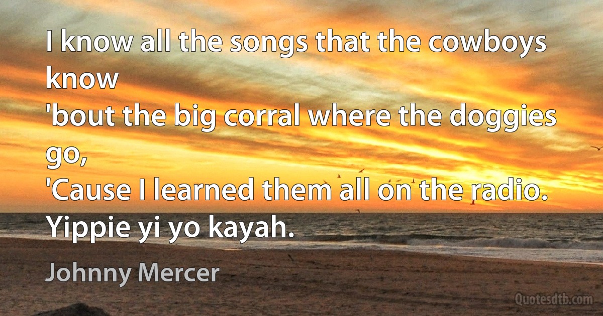 I know all the songs that the cowboys know
'bout the big corral where the doggies go,
'Cause I learned them all on the radio.
Yippie yi yo kayah. (Johnny Mercer)