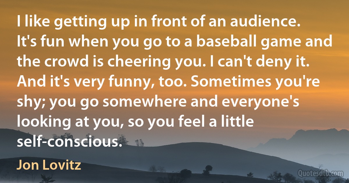 I like getting up in front of an audience. It's fun when you go to a baseball game and the crowd is cheering you. I can't deny it. And it's very funny, too. Sometimes you're shy; you go somewhere and everyone's looking at you, so you feel a little self-conscious. (Jon Lovitz)