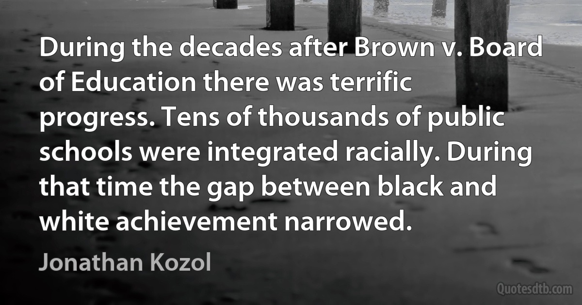 During the decades after Brown v. Board of Education there was terrific progress. Tens of thousands of public schools were integrated racially. During that time the gap between black and white achievement narrowed. (Jonathan Kozol)