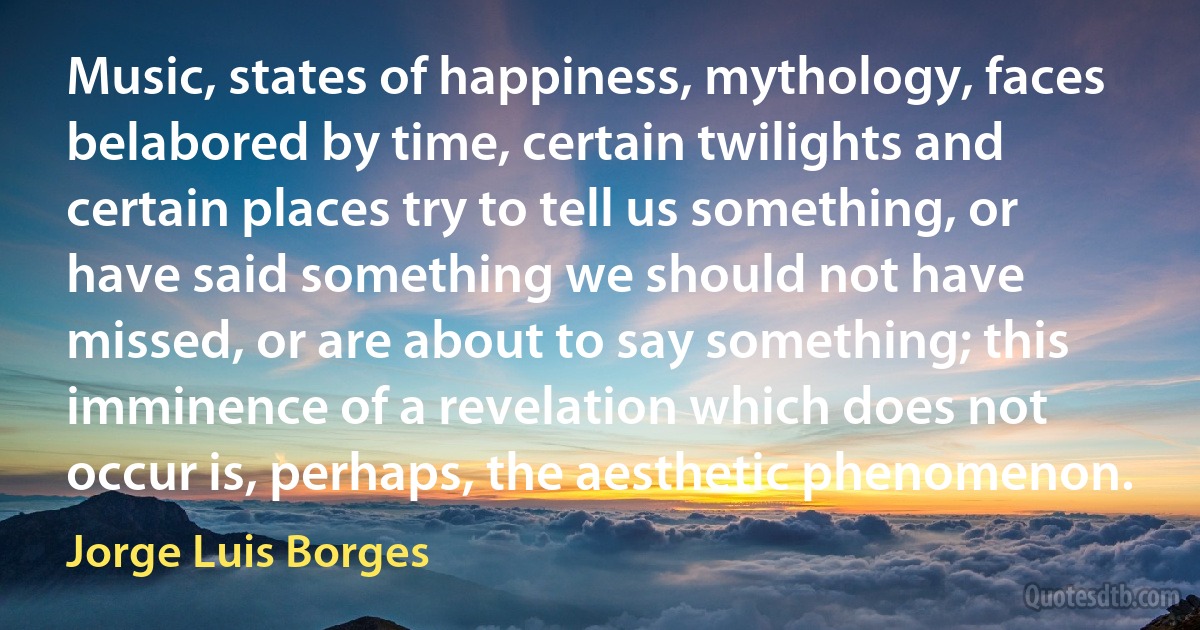 Music, states of happiness, mythology, faces belabored by time, certain twilights and certain places try to tell us something, or have said something we should not have missed, or are about to say something; this imminence of a revelation which does not occur is, perhaps, the aesthetic phenomenon. (Jorge Luis Borges)