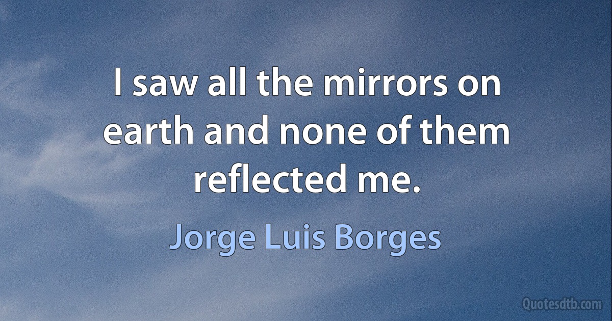 I saw all the mirrors on earth and none of them reflected me. (Jorge Luis Borges)