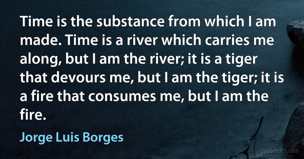 Time is the substance from which I am made. Time is a river which carries me along, but I am the river; it is a tiger that devours me, but I am the tiger; it is a fire that consumes me, but I am the fire. (Jorge Luis Borges)